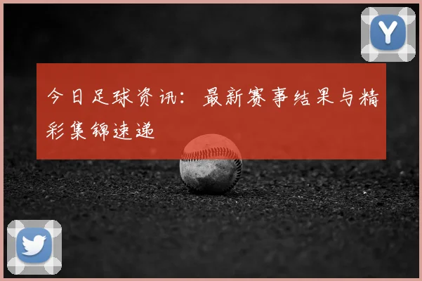 今日足球资讯：最新赛事结果与精彩集锦速递