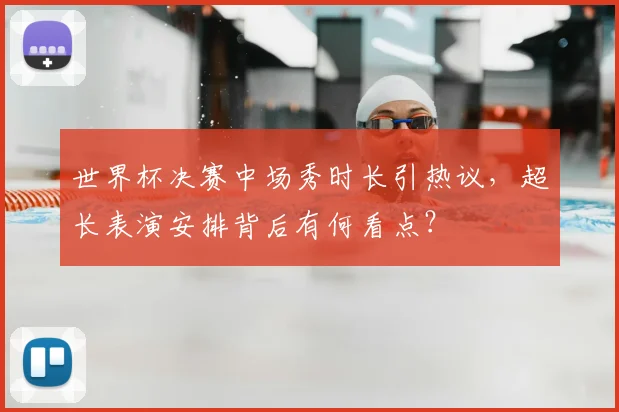 世界杯决赛中场秀时长引热议，超长表演安排背后有何看点？