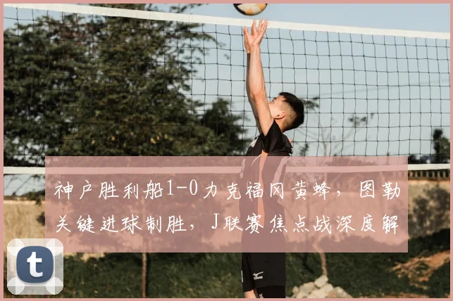 神户胜利船1-0力克福冈黄蜂，图勒关键进球制胜，J联赛焦点战深度解析