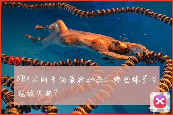 NBA买断市场最新动态：哪些球员可能被买断？