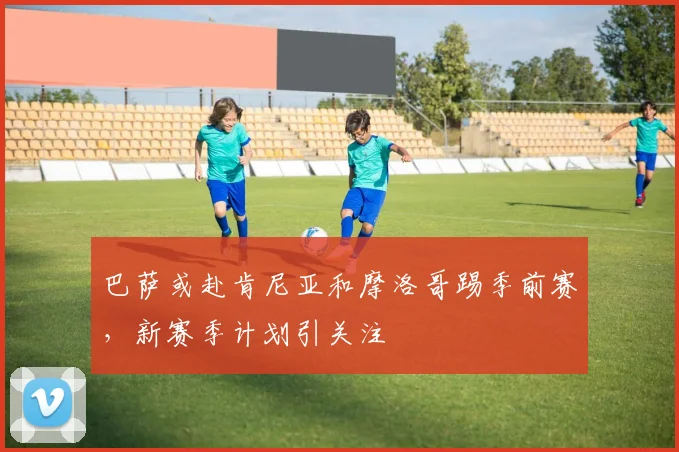 巴萨或赴肯尼亚和摩洛哥踢季前赛，新赛季计划引关注