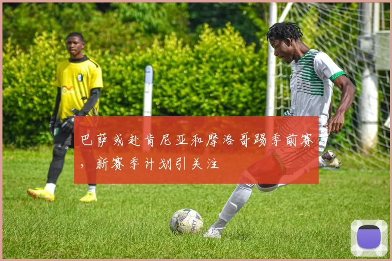 巴萨或赴肯尼亚和摩洛哥踢季前赛，新赛季计划引关注