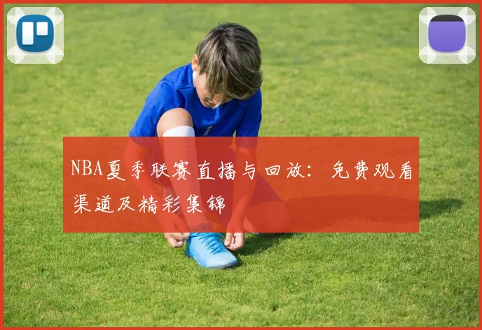 NBA夏季联赛直播与回放：免费观看渠道及精彩集锦