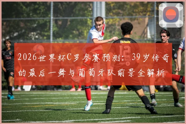 2026世界杯C罗参赛预测：39岁传奇的最后一舞与葡萄牙队前景全解析